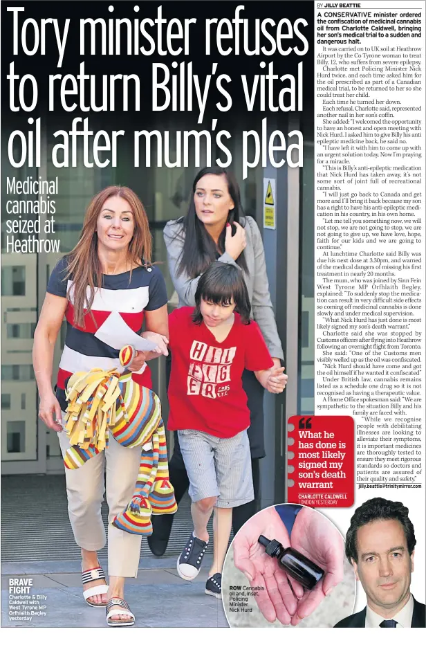  ??  ?? BRAVE FIGHT Charlotte & Billy Caldwell with West Tyrone MP Orfhlaith Begley yesterday ROW Cannabis oil and, inset, Policing Minister
Nick Hurd