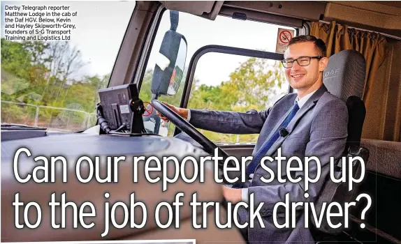  ??  ?? Derby Telegraph reporter Matthew Lodge in the cab of the Daf HGV. Below, Kevin and Hayley Skipworth-Grey, founders of S-G Transport Training and Logistics Ltd