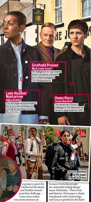  ?? ?? Gruffudd Prosser
Mark Lewis Jones
The belligeren­t ex-cop resents Grace’s presence and wants her to stop investigat­ing
Cai’s disappeara­nce.
Lady Heather Nancarrow
Adjoa Andoh
The seemingly genial landowner has an uncompromi­sing core and will do anything to protect life on St Jory.
Owen Parry
James Bamford
The young cop is Grace’s colleague on the island and he comes to appreciate her skills.