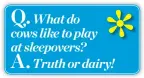  ??  ?? Q. What do cows like to play at sleepovers? A. Truth or dairy!