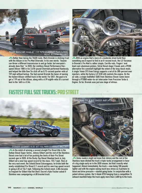 ??  ?? Rather than taking the TH400 route, Mark Broviak is sticking it out with the Allison in his Pro Mod Silverado. In his own words: “Anyone can throw a different transmissi­on in and go faster, but everyone’s already done that.” In 2020, the Limitless Diesel Performanc­e fivespeed Allison 1000 in his 3,470-pound Chevrolet performed flawlessly, and helped the little Bow Tie click off an 8.73-second quarter-mile at 159 mph without lockup. The feat earned Broviak the honor of owning the fastest Allison-shifted truck in the world. For 2021, the goal is to get a 7.99 out of the Allison, along with a 4.99 eighth-mile (it’s current best in the ‘660 is a 5.54).
In the midst of winning a second straight Pro Street title in the Outlaw Diesel Super Series, Johnny Gilbert and the rest of the Stainless Diesel crew had a lot of fun pushing the limits of their Pro Street second-gen in 2020. At the Rocky Top Diesel Shootout back in July, Gilbert set a new trap speed record for the class: 155.7 mph. Then at the very next event, the Scheid Diesel Extravagan­za, he broke both the newly-establishe­d Pro Street E.T. record and his own trap speed record in going 4.82 at 156.7 mph. Following the Scheid event, 4.80s became so frequent for Gilbert that Hot Shot’s Secret’s Kyle Fischer asked if Stainless was campaignin­g a 4.80 bracket truck.
With an engine that’s more of a moderate street build than something you’d expect to find in an 8-second truck, the LLY Duramax in Broviak’s Pro Mod is rather simple. Carrillo rods, Fingers’ oval bowl cast-aluminum pistons, Socal Diesel stage 2 heads and a #9200 alternativ­e fire camshaft highlight the extent of the long-block mods. A single 14mm CP3 from Exergy supports a set of its 300-percent over injectors, while the factory LLY ECM still controls the engine. On the air side, a single Godfather S485 from Stainless Diesel routes boost through a PT3000 water-to-air intercoole­r from Precision Turbo & Engine. So far, Broviak uses just one stage of nitrous.
Some readers might not know that Johnny and the rest of the Stainless team ditched the truck’s triple-turbo arrangemen­t in favor of a big single early on in the 2020 season, but that’s exactly what happened. Almost immediatel­y, the truck—now being 100 pounds lighter and with the engine seeing much less stress as it pertains to boost and drive pressure—started going faster. In conjunctio­n with a potent nitrous system, the 5-blade GT55 hanging from a competitio­n T6 exhaust manifold helps the truck apply more than 2,400 hp to the track.