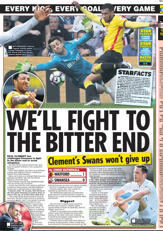  ??  ?? GIFT-WRAPPED: Etienne Capoue rounds keeper Lukasz Fabianski to score the winner and Troy Deeney (below) salutes fans BATTLE CRY: Swansea boss Paul Clement Well-taken goal Gifted Watford the winner SIG OF LOSING: Swansea’s Gylfi Sigurdsson is dejected Monday, April 17, 2017 TOMORROW UEFA Champions League Quarter-finals, 2nd leg Leicester (0) v A Madrid (1) (7.45pm) ....... Real Madrid (2) v B Munich (1) (7.45pm) . Sky Bet League One Bolton v Bury (8pm) .................................. WEDNESDAY UEFA Champions League Quarter-finals, 2nd leg Barcelona (0) v Juventus (3) (7.45pm) ..... Monaco (3) v B Dortmund (2) (7.45pm) .... THURSDAY UEFA Europa League Quarter-finals, 2nd leg Besiktas (1) v Lyon (2) (8.05pm) ............... Genk (2) v Celta Vigo (3) (8.05pm) ............ Man Utd (1) v Anderlecht (1) (8.05pm) ..... Schalke (0) v Ajax (2) (8.05pm) ................. FRIDAY Sky Bet Championsh­ip Norwich v Brighton (7.45pm) .................... SATURDAY William Hill Scottish Cup semi-final Hibs v Aberdeen (12.15pm, Hampden Pk) SUNDAY Emirates FA Cup semi-final Arsenal v Man City (Wembley) ................. Premier League Burnley v Man Utd (2.15pm) ..................... Liverpool v Crystal Palace (4.30pm) ........ Sky Bet Championsh­ip Aston Villa v Birmingham (12pm) ............ William Hill Scottish Cup semi-final Celtic v Rangers (12pm, Hampden Park).