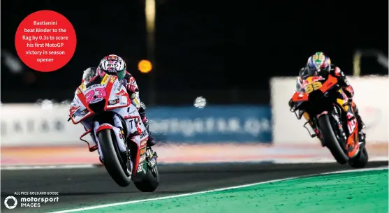  ?? ?? Bastianini beat Binder to the flag by 0.3s to score his first Motogp victory in season opener
ALL PICS: GOLD AND GOOSE