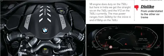 ??  ?? V8 engine does duty on the 750Li but here in India we get the straight six on the 740Li and the V12 on the 760Li currently. The max power ranges from 340bhp for the inline-6 and 610bhp on the 760Li