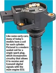  ??  ?? Like some early cars, many of today’s models have a coil for each cylinder. Pictured is a modern sealed coil for a single spark plug, which incorporat­es circuitry that allows it to receive and transmit digital signals with the main engine ECU.