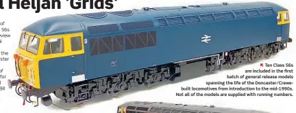  ??  ?? Ten Class 56s are included in the first batch of general release models spanning the life of the Doncaster/Crewebuilt locomotive­s from introducti­on to the mid-1990s. Not all of the models are supplied with running numbers.