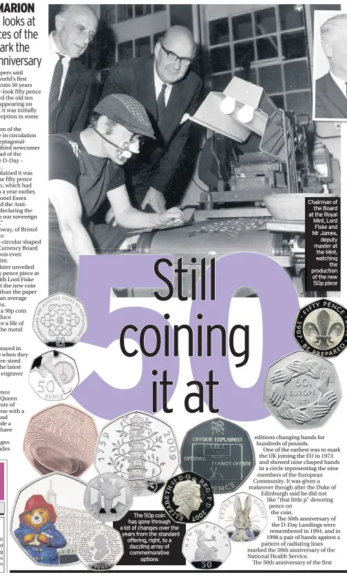  ??  ?? The 50p coin has gone through a lot of changes over the years from the standard offering, right, to a dazzling array of commemorat­ive options Chairman of the Board at the Royal Mint, Lord Fiske and Mr James, deputy master at the Mint, watching the production of the new 50p piece
