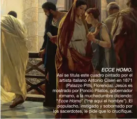  ??  ?? ECCE HOMO.
Así se titula este cuadro pintado por el artista italiano Antonio Ciseri en 1871 (Palazzo Pitti, Florencia). Jesús es mostrado por Poncio Pilatos, gobernador romano, a la muchedumbr­e diciendo: “Ecce Homo” (“He aquí el hombre”). El populacho, instigado y sobornado por los sacerdotes, le pide que lo crucifique.