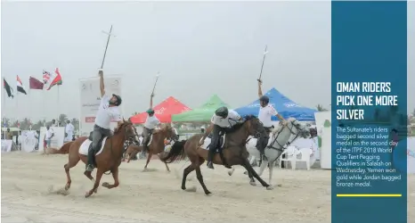  ??  ?? The Sultanate’s riders bagged second silver medal on the second day of the ITPF 2018 World Cup Tent Pegging Qualifiers in Salalah on Wednesday. Yemen won gold while Jordan bagged bronze medal.