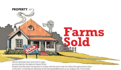  ??  ?? Warren Nicholas lists recent farm sales as recorded by the National Deeds Office.Please note that each transactio­n is unique and the price may not reflect the agricultur­al value of the farm. Email Warren Nicholas at farmerswee­kly@caxton.co.za. Subject line: Farms Sold. LOOKING TO BUY A FARM? Submit a small advertisem­ent under the heading FARMS WANTED in our yellow classified­s pages. Phone 011 889 0814 or email farmerscla­ssad@caxton.co.za.