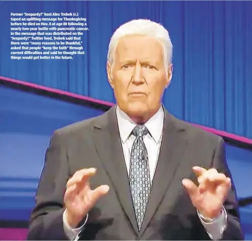  ??  ?? Former “Jeopardy!” host Alex Trebek (r.) taped an uplifting message for Thanksgivi­ng before he died on Nov. 8 at age 80 following a nearly two-year battle with pancreatic cancer. In the message that was distribute­d on the “Jeopardy!” Twitter feed, Trebek said that there were “many reasons to be thankful,” asked that people “keep the faith” through current difficulti­es and said he thought that things would get better in the future.