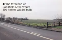  ??  ?? ● The farmland off Bankfield Lane where 300 homes will be built