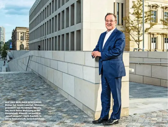  ?? ?? AUF DER BERLINER SPREEINSEL Bisher hat Armin Laschet, Ministerpr­äsident von Nordrhein-Westfalen, noch keine Wohnung in der Hauptstadt. Abends versucht er, „so oft es geht“, nach Aachen, in seine Heimatstad­t, zurückzufa­hren