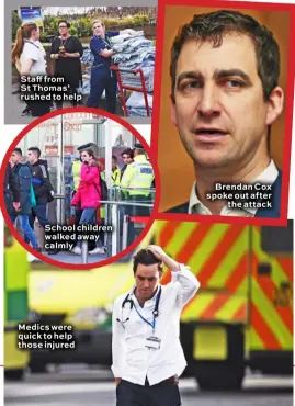  ??  ?? Staff from St Thomas’ rushed to help School children walked away calmly Medics were quick to help those injured Brendan Cox spoke out after the attack