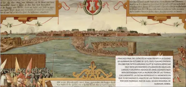  ??  ?? FRACASO FINAL DEL EJÉRCITO DE ALBA FRENTE A LA CIUDAD DE ALKMAAR EN OCTUBRE DE 1573. EN EL CUADRO PINTADO EN 1580 POR PIETER ADRIANSZ CLUYT SE PUEDEN APRECIAR MUY BIEN LOS INGENIOS UTILIZADOS EN AQUELLOS LARGOS Y CRUENTOS ASEDIOS DE UNAS CIUDADES MUY BIEN DEFENDIDAS POR LA INUNDACIÓN DE LAS TIERRAS CIRCUNDANT­ES. LA ESCENA REPRODUCE EL MOMENTO EN QUE ES RECHAZADO EL ASALTO DE LAS TROPAS MANDADAS POR DON FADRIQUE, HIJO DE ALBA. MUSEO REGIONAL DE ALKMAAR, 020856.