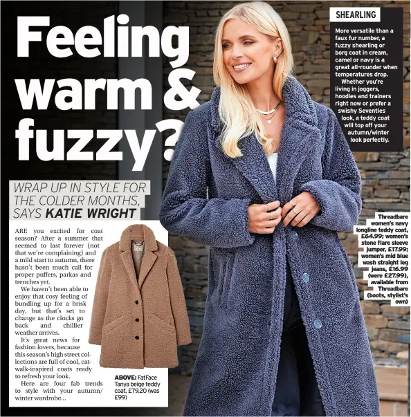  ?? ?? ABOVE: Fatface Tanya beige teddy coat, £79.20 (was £99) threadbare women’s navy longline teddy coat, £64.99; women’s stone flare sleeve jumper, £17.99; women’s mid blue wash straight leg jeans, £16.99 (were £27.99), available from threadbare (boots, stylist’s own)