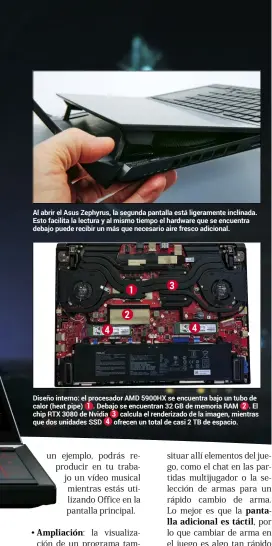  ??  ?? Al abrir el Asus Zephyrus, la segunda pantalla está ligerament­e inclinada. Esto facilita la lectura y al mismo tiempo el hardware que se encuentra debajo puede recibir un más que necesario aire fresco adicional. 4 1 2 3 4
Diseño interno: el procesador AMD 5900HX se encuentra bajo un tubo de calor (heat pipe) 1 . Debajo se encuentran 32 GB de memoria RAM 2 . El chip RTX 3080 de Nvidia 3 calcula el renderizad­o de la imagen, mientras que dos unidades SSD 4 ofrecen un total de casi 2 TB de espacio.