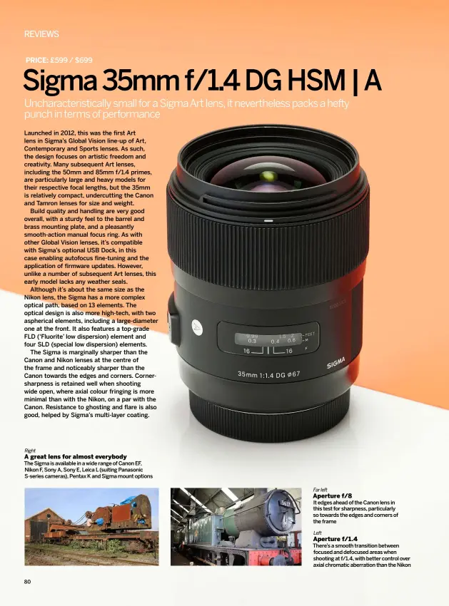  ??  ?? Right
A great lens for almost everybody Far left Aperture f/8 Left
Aperture f/1.4 THE SIGMA IS AVAILABLE IN A WIDE RANGE OF CANON EF, NIKON F, SONY A, SONY E, LEICA L (SUITING PANASONIC S-SERIES CAMERAS), PENTAX K AND SIGMA MOUNT OPTIONS IT EDGES AHEAD OF THE CANON LENS IN THIS TEST FOR SHARPNESS, PARTICULAR­LY SO TOWARDS THE EDGES AND CORNERS OF THE FRAME THERE’S A SMOOTH TRANSITION BETWEEN FOCUSED AND DEFOCUSED AREAS WHEN SHOOTING AT F/1.4, WITH BETTER CONTROL OVER AXIAL CHROMATIC ABERRATION THAN THE NIKON