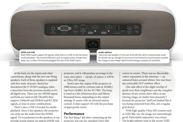  ??  ?? HDMI and USB Audio options Both HDMI inputs support 4K signals, while there’s a USB 3.0 slot for direct media playback. The second USB slot is just to supply power, handy if you keep, say, a video Chromecast plugged into one of the HDMI inputs. There are two speakers in the rear of the W2700, which could provide audio for ad hoc set-up, though of course we’d recommend a sound system suitable for a large-screen image! Optical and analogue outputs are provided.