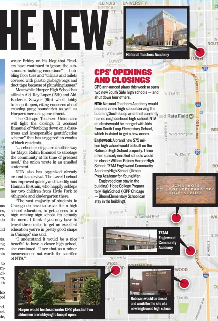  ??  ?? Harper would be closed under CPS’ plan, but two aldermen are lobbying to keep it open. National Teachers Academy TEAM Englewood Community Academy Robeson would be closed and would be the site of a new Englewood high school.