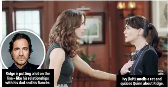 ??  ?? Ridge is putting a lot on the line – like his relationsh­ips with his dad and his fiancée. Ivy (left) smells a rat and quizzes Quinn about Ridge.