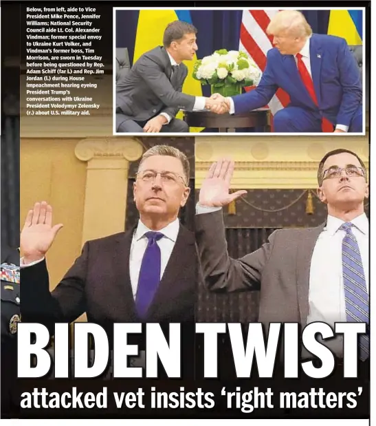  ??  ?? Below, from left, aide to Vice President Mike Pence, Jennifer Williams; National Security Council aide Lt. Col. Alexander Vindman; former special envoy to Ukraine Kurt Volker, and Vindman’s former boss, Tim Morrison, are sworn in Tuesday before being questioned by Rep. Adam Schiff (far l.) and Rep. Jim Jordan (l.) during House impeachmen­t hearing eyeing President Trump’s conversati­ons with Ukraine President Volodymyr Zelensky (r.) about U.S. military aid.