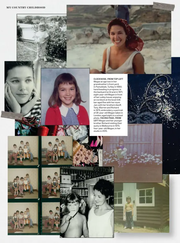  ??  ?? CLOCKWISE, FROM TOP LEFT Megan at age two in her grandmothe­r’s front yard; in Pamukkale, Turkey in 1990; hand beading in progress; in the backyard at Ararat in 1971; eight-year-old Megan in front of her cubby house; enjoying an ice block at the local milk bar aged five with her mum Jan; with her brothers Geoff, Tony, Warren and Richard in 1975; embroidery; a portrait of 28-year-old Megan taken in London; aged eight in a school photo. FACING PAGE, FROM LEFT Megan and her younger brother Richard visiting their aunty in Melbourne in 1975; four-year-old Megan; in her studio in 2015.