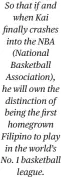  ?? ?? So that if and when Kai finally crashes into the NBA (National Basketball Associatio­n), he will own the distinctio­n of being the first homegrown Filipino to play in the world’s No. 1 basketball league.