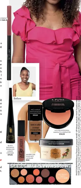  ??  ?? WET N WILD PERFECT POUT GEL LIP LINER R69, 95 Before WET N WILD PHOTOFOCUS FOUNDATION R99,95 NYX PROFESSION­AL MAKEUP ILLUMINATO­R R163,95 BRAMLEY ARGAN OIL&amp;MACADAMIA BODY BUTTER R17,99 BLACK RADIANCE SPARKLING LIQUID EYELINER R79,95 MAYBELLINE VIVID HOT LACQUER R155 MAC SMARTY PANTS PALETTE R755