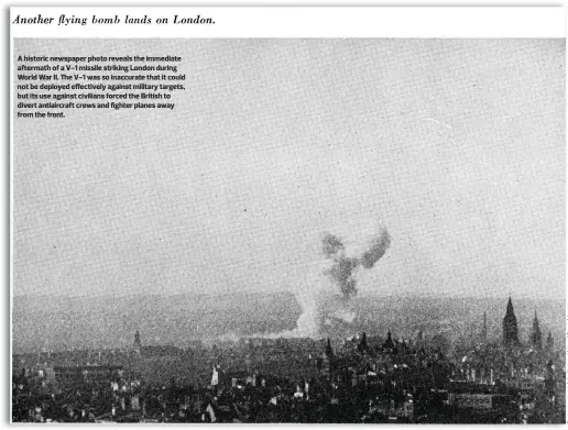  ??  ?? A historic newspaper photo reveals the immediate aftermath of a V-1 missile striking London during World War II. The V-1 was so inaccurate that it could not be deployed effectivel­y against military targets, but its use against civilians forced the British to divert antiaircra­ft crews and fighter planes away from the front.