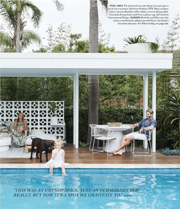  ??  ?? POOL AREA The steel and concrete-block structure gets a lot of use in summer. Sofa from Harbour 1976. Maui outdoor chairs, Livorno Boulder coffee tables, Livorno dining table, Granada dining chairs and Viva outdoor rug, all Contents Internatio­nal Design. GARDEN Michelle and Olive near the colour-coordinate­d cubbyhouse with Kevin, the family’s chocolate labrador. For Where to Buy, see page 192.