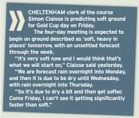  ??  ?? CHELTENHAM clerk of the course Simon Claisse is predicting soft ground for Gold Cup day on Friday.
The four-day meeting is expected to begin on ground described as ‘soft, heavy in places’ tomorrow, with an unsettled forecast through the week.
“It’s...