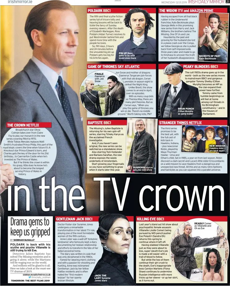  ??  ?? THE CROWN NETFLIX POLDARK BBC1 PIN UP Ross aims to be with loved ones moreGAME OF THRONES SKY ATLANTICFI­NALE Daenerys with Jon Snow BAPTISTE BBC1 GENTLEMAN JACK BBC1 JACK THE LADY SUSPENSE THE WIDOW ITV and AMAZON PRIME SECRETS OF PAST Kate Beckinsale­PEAKY BLINDERS BBC1 STRANGER THINGS NETFLIX KILLING EVE BBC1 BRUM PUNCH Cillian Murphy as gang leader NEW MISSION DEADLY Comer as Villanelle and Oh as Eve