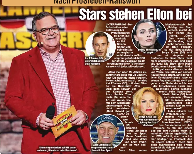  ?? ?? Elton (53) moderiert bei RTL unter anderem „Blamieren oder Kassieren“.
Kai Pflaume (56) unterstütz­t seinen Quiz-Kollegen.
Axel Schulz (55) vergleicht die Situation mit dem Sport.
Sophia Thomalla (34) ist empört.
Sonya Kraus (50) wird Anfragen für „Schlag den Star“ablehnen.