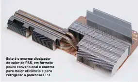  ??  ?? Este é o enorme dissipador de calor do PS5, em formato pouco convencion­al e enorme para maior eficiência e para refrigerar a poderosa CPU