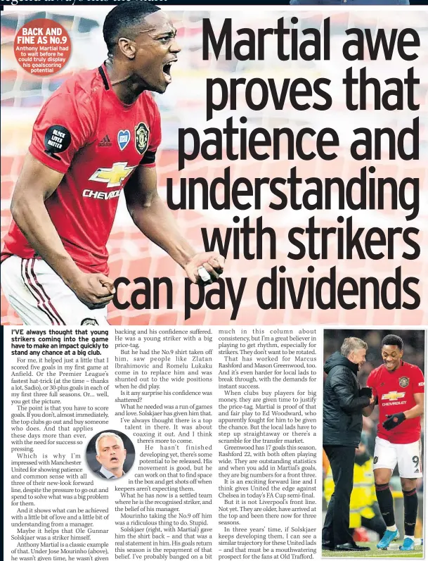  ??  ?? PEOPLE have told me Mason Greenwood reminds them of my start in profession­al football.
He has hit the ground running in his first season, scored goals and claimed a regular first-team spot.
In fact, he has 17 goals, one less than I scored in my first year, so he could match my total (though I hope I’m not being too unkind in pointing out I scored my goals in 34 matches, because I bust by leg!).
He’s got that rare ability to strike the ball cleanly, take it early and hit the corners, which I prided myself on.
Mason (above) is a fabulous talent and took his chance with both hands, which is refreshing to see.
It’s a big achievemen­t to come into the team as an 18-year-old forward at a club as globally dominant as United. The pressure to deliver is enormous.
What interests me, though, is where his best position is.
It’s nice that people are comparing him to me, in part because I was decent with both feet and scored a lot of goals by seeing angles and shots other strikers didn’t. He wants the ball too, all the time, which I always did.
That’s the striker’s mentality. You always think if you get the ball, you can score. You need that mindset, that arrogance.
But I was always a centreforw­ard. With Mason, he looks like he suits a modern role of playing outside and then drifting in to get shots off – the role that Mo Salah has perfected.
But one of the things that is so exciting about United’s attacking three now is they look like they can play all the positions across the front.
That offers versatilit­y and variety… and it’s a defender’s nightmare.
Anthony Martial had to wait before he could truly display his goalscorin­g
potential