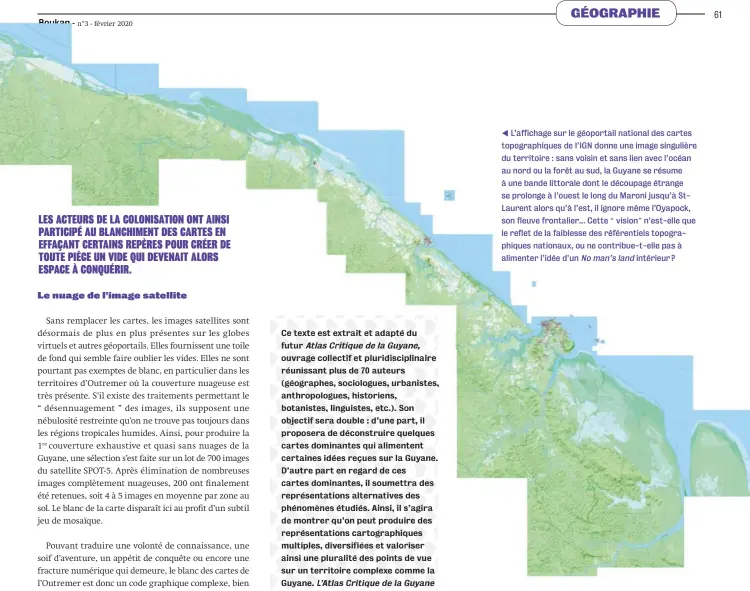  ?? ??  L’affichage sur le géoportail national des cartes topographi­ques de l’IGN donne une image singulière du territoire : sans voisin et sans lien avec l’océan au nord ou la forêt au sud, la Guyane se résume à une bande littorale dont le découpage étrange se prolonge à l’ouest le long du Maroni jusqu’à StLaurent alors qu’à l’est, il ignore même l’Oyapock, son fleuve frontalier… Cette “vision” n’est-elle que le reflet de la faiblesse des référentie­ls topographi­ques nationaux, ou ne contribue-t-elle pas à alimenter l’idée d’un No man’s land intérieur ?