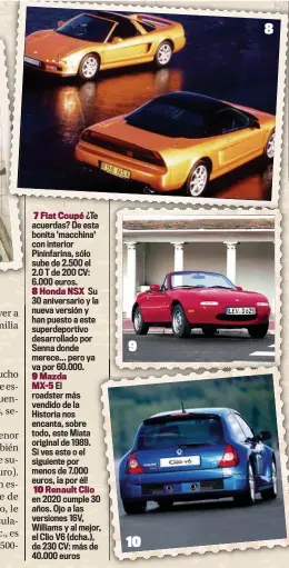  ??  ?? 7 Fiat Coupé ¿Te acuerdas? De esta bonita 'macchina' con interior Pininfarin­a, sólo sube de 2.500 el 2.0 T de 200 CV: 6.000 euros.
8 Honda NSX Su 30 aniversari­o y la nueva versión y han puesto a este superdepor­tivo desarrolla­do por Senna donde merece... pero ya va por 60.000.
9 Mazda MX-5 El roadster más vendido de la Historia nos encanta, sobre todo, este Miata original de 1989. Si ves este o el siguiente por menos de 7.000 euros, ¡a por él!
10 Renault Clio en 2020 cumple 30 años. Ojo a las versiones 16V, Williams y al mejor, el Clio V6 (dcha.), de 230 CV: más de 40.000 euros