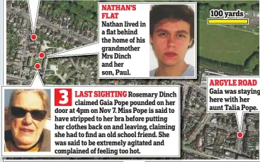  ??  ?? NATHAN’S FLAT 100 yards Nathan lived in a flat behind the home of his grandmothe­r Mrs Dinch and her son, Paul. ARGYLE ROAD Gaia was staying here with her aunt Talia Pope.
3
LAST SIGHTING Rosemary Dinch claimed Gaia Pope pounded on her door at 4pm on...