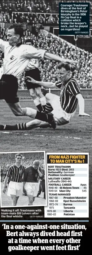  ?? GETTY IMAGES GETTY IMAGES ?? Walking it off: Trautmann with team-mate Bill Leivers after the final whistle Courage: Trautmann dives at the feet of Birmingham’s Peter Murphy in the 1956 FA Cup final in a collision which broke the keeper’s neck...but he played on regardless!