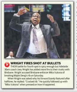  ??  ?? THEIR battle for fourth spot is spicy enough but Adelaide 36ers coach Joey Wright has added more fire to their rivalry with Brisbane. Wright accused Brisbane enforcer Mika Vukona of breaking Majok Deng’s rib on Saturday.When Wright was asked why his forward barely featured after halftime, he replied: “Cracked rib.” He quickly followed up with “Mika Vukona” when pressed on how it happened.