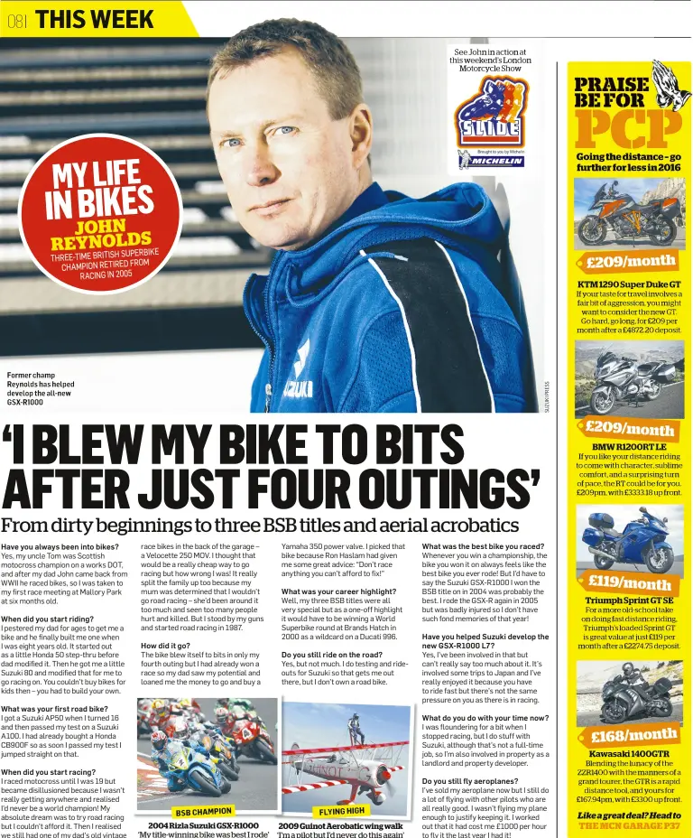  ??  ?? JOHN REYNOLDSSU­PERBIKE THREE-TIME BRITISH CHAMPION RETIRED FROM RACING IN 2005 Former champ Reynolds has helped develop the all-new GSX-R1000 BSB CHAMPION20­04 Rizla Suzuki GSX-R1000 ‘My title-winning bike was best I rode’ FLYING HIGH2009 Guinot Aerobatic wing walk ‘I’m a pilot but I’d never do this again’ See John in action at this weekend’s London Motorcycle Show PRAISE BE FOR PCP Going the distance – go further for less in 2016 £209/monthKTM12­90SuperDuk­eGTIf your taste for travel involves a fair bit of aggression, you might want to consider the new GT. Go hard, go long, for £209 per month after a £4872.20 deposit. £209/monthBMWR1­200RTLEIf you like your distance riding to come with character, sublime comfort, and a surprising turn of pace, the RT could be for you. £209pm, with £3333.18 up front. £119/monthTrium­ph Sprint GT SEFor a more old-school take on doing fast distance riding, Triumph’s loaded Sprint GT is great value at just £119 per month after a £2274.75 deposit. £168/monthKawas­aki 1400GTRBle­nding the lunacy of the ZZR1400 with the manners of a grand tourer, the GTR is a rapid distance tool, and yours for £167.94pm, with £3300 up front.Like a great deal? Head toTHE MCN GARAGE P37