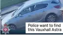  ??  ?? Police want to find this Vauxhall Astra