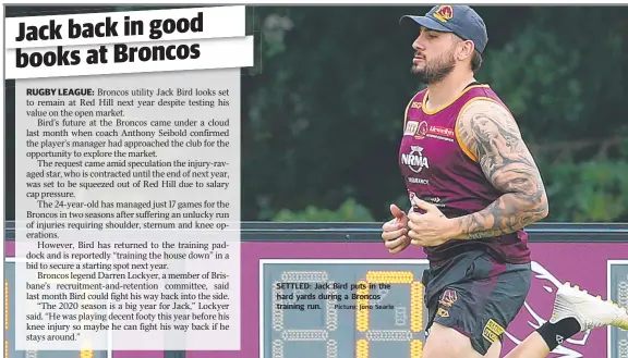  ?? Picture: Jono Searle ?? SETTLED: Jack Bird puts in the hard yards during a Broncos training run.