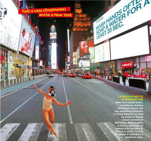  ??  ?? Tutti a casa (finalmente) che a New York LA NUOVA NOTTE DI MANHATTAN New York (Stati Uniti). La ballerina Ashlee Montague danza con una maschera integrale a Times Square. La città ha preso le stesse misure restrittiv­e dell’Italia. Nella pagina a fianco, controlli sui pedoni alla Darsena di Milano e, sotto, l’invito di medici e infermieri a restare a casa.