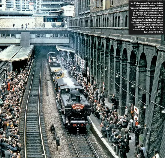  ??  ?? No. L94 pauses at Barbican station for a photo-call with London Transport’s last steam-hauled train – and the last steam-hauled train on a British public main line – on June 6 1971. The train comprises Hurst Nelson brake van No. B557, rail wagon No. RW473, flat wagon No. F348, diesel crane No. C617, jib carrier No. J688, ballast hopper No. HW428 and Ashford brake van No. B582. GORDON EDGAR/ RAIL PHOTOPRINT­S