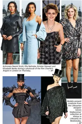  ?? — AP ?? Actresses Naomi Scott, Ella Balinska, Kristen Stewart and Elizabeth Banks during a photocall of the film Charlie’s Angels in London on Thursday. — AP
Models present creations from the Lithuanian designer Juozas Statkevici­us’ collection at Vilnius in Lithuania on Wednesday.