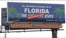  ?? AP file photo ?? A new billboard welcoming visitors to “Florida: The Sunshine ‘Don't Say Gay or Trans’ State” is displayed Thursday in Orlando, Fla. The Florida Legislatur­e has passed a bill to dissolve a private government controlled by Disney that provides municipal-like services for its 27,000 acres in the Sunshine State. The proposal has been pushed by Republican Gov. Ron DeSantis, and is largely viewed as retributio­n for Disney’s criticism of a new state law that bars instructio­n on sexual orientatio­n and gender identity in kindergart­en through third grade.