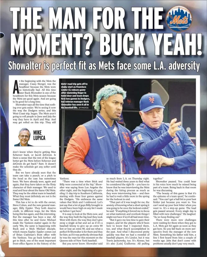  ?? AP PHOTOS ?? Mets’ road trip gets off to shaky start as Francisco Lindor (l.) misses game after slamming finger in hotel door and team drops first two games to Dodgers, but veteran manager Buck Showalter has seen it all in his baseball life.