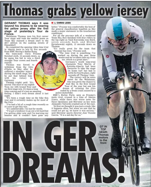  ??  ?? GERAINT THOMAS says it was beyond his dreams to be wearing the yellow jersey after the first stage of yesterday’s Tour de France. GT IN TOP GEAR: Thomas motors to the front